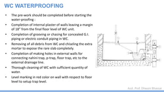 Asst. Prof. Dhwani Bhavsar
WC WATERPROOFING
• The pre-work should be completed before starting the
water-proofing :
• Completion of internal plaster of walls leaving a margin
of 18” from the final floor level of WC unit.
• Completion of grooving or chasing for concealed G.I.
piping or electric conduit piping in WC.
• Removing of all debris from WC and chiseling the extra
mortar to expose the rare slab completely.
• Completion of making holes in external walls for
connecting nahini trap, p-trap, floor trap, etc to the
external drainage line.
• Thorough cleaning of WC with sufficient quantity of
water.
• Level marking in red color on wall with respect to floor
level to setup trap level.
 