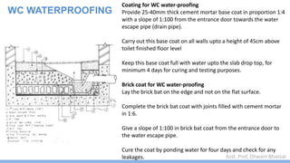 Asst. Prof. Dhwani Bhavsar
WC WATERPROOFING
Coating for WC water-proofing
Provide 25-40mm thick cement mortar base coat in proportion 1:4
with a slope of 1:100 from the entrance door towards the water
escape pipe (drain pipe).
Carry out this base coat on all walls upto a height of 45cm above
toilet finished floor level
Keep this base coat full with water upto the slab drop top, for
minimum 4 days for curing and testing purposes.
Brick coat for WC water-proofing
Lay the brick bat on the edge and not on the flat surface.
Complete the brick bat coat with joints filled with cement mortar
in 1:6.
Give a slope of 1:100 in brick bat coat from the entrance door to
the water escape pipe.
Cure the coat by ponding water for four days and check for any
leakages.
 