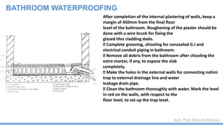 Asst. Prof. Dhwani Bhavsar
BATHROOM WATERPROOFING
After completion of the internal plastering of walls, keep a
margin of 450mm from the final floor
level of the bathroom. Roughening of the plaster should be
done with a wire brush for fixing the
glazed tiles cladding dado.
Complete grooving, chiseling for concealed G.I and
electrical conduit piping in bathroom.
Remove all debris from the bathroom after chiseling the
extra mortar, if any, to expose the slab
completely.
Make the holes in the external walls for connecting nahini
trap to external drainage line and water
leakage drain pipe.
Clean the bathroom thoroughly with water. Mark the level
in red on the walls, with respect to the
floor level, to set up the trap level.
 