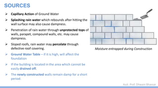 Asst. Prof. Dhwani Bhavsar
SOURCES
 Capillary Action of Ground Water
 Splashing rain water which rebounds after hitting the
wall surface may also cause dampness.
 Penetration of rain water through unprotected tops of
walls, parapet, compound walls, etc. may cause
dampness.
 Sloped roofs, rain water may percolate through
defective roof covering.
 Ground Water Table – if it is high, will affect the
foundation
 If the building is located in the area which cannot be
easily drained off.
 The newly constructed walls remain damp for a short
period.
Moisture entrapped during Construction
 