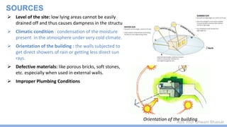 Asst. Prof. Dhwani Bhavsar
SOURCES
 Level of the site: low lying areas cannot be easily
drained off and thus causes dampness in the structure
 Climatic condition : condensation of the moisture
present in the atmosphere under very cold climate.
 Orientation of the building : the walls subjected to
get direct showers of rain or getting less direct sun
rays.
 Defective materials: like porous bricks, soft stones,
etc. especially when used in external walls.
 Improper Plumbing Conditions
Orientation of the building
 