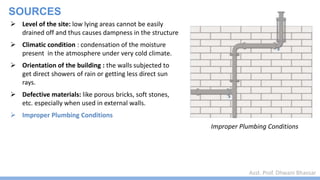 Asst. Prof. Dhwani Bhavsar
SOURCES
Improper Plumbing Conditions
 Level of the site: low lying areas cannot be easily
drained off and thus causes dampness in the structure
 Climatic condition : condensation of the moisture
present in the atmosphere under very cold climate.
 Orientation of the building : the walls subjected to
get direct showers of rain or getting less direct sun
rays.
 Defective materials: like porous bricks, soft stones,
etc. especially when used in external walls.
 Improper Plumbing Conditions
 