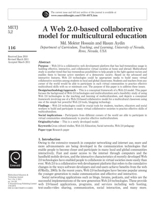 The current issue and full text archive of this journal is available at
                                                 www.emeraldinsight.com/1750-497X.htm




METJ
5,2                                   A Web 2.0-based collaborative
                                     model for multicultural education
                                                           Md. Mokter Hossain and Hasan Aydin
116                                   Department of Curriculum, Teaching, and Learning, University of Nevada,
                                                               Reno, Nevada, USA
Received June 2010
Revised March 2011
Accepted March 2011                  Abstract
                                     Purpose – Web 2.0 is a collaborative web development platform that has had tremendous usage in
                                     building effective, interactive, and collaborative virtual societies at home and abroad. Multicultural
                                     study is another trend that has tremendous possibilities to help people in the ﬁght against racism and
                                     enables them to become active members of a democratic society. Based on the advanced and
                                     interactive features, Web 2.0 technologies could be appropriate media to build many virtual
                                     collaborative societies among students in local and global classrooms. Students and teachers from any
                                     corner of the world would be able to participate in such virtual communities to practice effective
                                     multicultural skills with no or minimum cost. The purpose of this paper is to address these issues.
                                     Design/methodology/approach – This is a conceptual framework of a Web 2.0 model. This paper
                                     focuses the background of Web 2.0 technologies and multiculturalism and a feasibility study of using
                                     Web 2.0 technologies in the teaching and learning of multiculturalism, and depicts a conceptual
                                     framework involving use of a Web 2.0-based collaborative model for a multicultural classroom using
                                     one of the simple but powerful Web 2.0 tools, blogging technology.
                                     Findings – Web 2.0 technologies could be crucial tools for students, teachers, educators and social
                                     workers to build and participate in many virtual collaborative societies to practice effective skills of
                                     multiculturalism.
                                     Social implications – Participants from different corners of the world are able to participate in
                                     virtual communities simultaneously to practice effective multiculturalism.
                                     Originality/value – This is a newly developed model.
                                     Keywords Cross cultural studies, Web 2.0, Education, Social networks, Web 2.0 pedagogy
                                     Paper type Research paper


                                     1. Introduction
                                     Owing to the extensive research in computer networking and internet use, more and
                                     more advancements are being developed in the communication technologies that
                                     enable people to become closer and participate in many local and global communities
                                     interactively. Fast and easier access to the internet through computers and the
                                     handheld mobile devices, and the interactive characteristics of recently developed Web
                                     2.0 technologies have enabled people to collaborate in virtual societies more easily than
                                     ever. Web 2.0 is a collaborative web development platform that refers to the cumulative
                                     changes in the ways software developers and end-users achieve beneﬁts from the web
                                     (O’Reilly, 2005). In the recent years, Web 2.0 technologies have become popular among
Multicultural Education &            the younger generation to make communication and effective and interactive.
Technology Journal                      Social networking applications such as blogs, forums, podcasts, and wikis are the
Vol. 5 No. 2, 2011
pp. 116-128                          successful implementations of the new generation Web 2.0 technologies. These provide
q Emerald Group Publishing Limited   web 2.0-based applications, programs, and services including web hosting,
1750-497X
DOI 10.1108/17504971111142655        text-audio-video sharing, communication, social interaction, and many more.
 