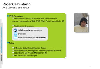 2
Webinar|PlataformadeDistribucióndeContenidos
FOSS Consultant
Responsable técnico en el desarrollo de las líneas de
negocio relacionadas a SOA, BPM, ECM, Portal, Seguridad y QA
Podéis encontrarme en:
Antes:
Enterprise Security Architect en Thales
Security Product Manager en Netfocus/Hewlett-Packard
Security and QA Project Manager en IN2
PKI Consultant en Safelayer
FOSS Consultant
Responsable técnico en el desarrollo de las líneas de
negocio relacionadas a SOA, BPM, ECM, Portal, Seguridad y QA
Podéis encontrarme en:
Antes:
Enterprise Security Architect en Thales
Security Product Manager en Netfocus/Hewlett-Packard
Security and QA Project Manager en IN2
PKI Consultant en Safelayer
Roger Carhuatocto
Acerca del presentador
holisticsecurity.worpress.com
@chilcano
www.linkedin.com/in/rcarhuatocto
 