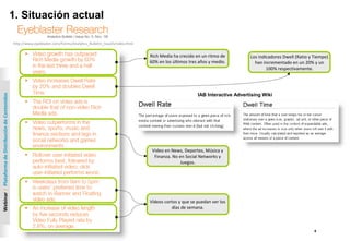 4
Webinar|PlataformadeDistribucióndeContenidos
1. Situación actual
http://www.eyeblaster.com/Forms/Analytics_Bulletin_Issue5/index.html
Rich Media ha crecido en un ritmo de
60% en los últimos tres años y medio.
Los indicadores Dwell (Ratio y Tiempo)
han incrementado en un 20% y un
100% respectivamente.
IAB Interactive Advertising Wiki
Video en News, Deportes, Música y
Finanza. No en Social Networks y
Juegos.
Vídeos cortos y que se puedan ver los
días de semana.
 