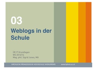 03

!
 
!Weblogs in der!
!Schule!
ÜE IT Grundlagen
WS 2013/14
Mag. phil. Sigrid Jones, MA
KIRCHLICHE	
  PÄDAGOGISCHE	
  HOCHSCHULE	
  WIEN/KREMS	
  	
  	
  	
  	
  	
  	
  	
  	
  	
  	
  	
  	
  www.kphvie.ac.at	
  

	
  	
  	
  	
  	
  	
  	
  	
  	
  	
  	
  	
  	
  	
  	
  	
  	
  	
  	
  	
  	
  	
  	
  	
  

 