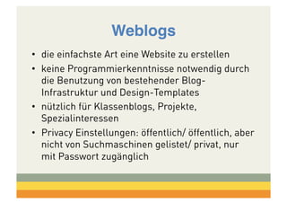 Weblogs!
•  die einfachste Art eine Website zu erstellen
•  keine Programmierkenntnisse notwendig durch
die Benutzung von bestehender BlogInfrastruktur und Design-Templates
•  nützlich für Klassenblogs, Projekte,
Spezialinteressen
•  Privacy Einstellungen: öffentlich/ öffentlich, aber
nicht von Suchmaschinen gelistet/ privat, nur
mit Passwort zugänglich

 
