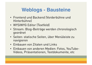 Weblogs - Bausteine!
•  Frontend und Backend (Vorderbühne und
Hinterbühne)
•  WYSIWYG Editor (Textfeld)
•  Stream: Blog-Beiträge werden chronologisch
geordnet
•  Seiten: statische Seiten, über Menüleiste zu
navigieren
•  Einbauen von Zitaten und Links
•  Einbauen von anderen Medien: Fotos, YouTubeVideos, Präsentationen, Textdokumente, etc

 