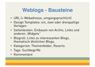 Weblogs - Bausteine!
•  URL (= Webadresse, umgangsprachlich)
•  Design Templates: ein, zwei oder dreispaltige
Vorlagen
•  Seitenleisten: Einbauen von Archiv, Links und
anderen „Widgets“
•  Blogroll: Links zu interessanten Blogs,
thematisch ähnlichen Blogs,
•  Kategorien: Themenfelder, Resorts
•  Tags: Suchbegriffe
•  Kommentare

 