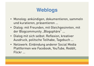 Weblogs!
•  Monolog: ankündigen, dokumentieren, sammeln
und kuratieren, präsentieren ...
•  Dialog: mit Freunden, mit Gleichgesinnten, mit
der Blogcommunity „Blogsphäre“ ...
•  Dialog mit sich selbst: Reflexion, kreativer
Ausdruck, politsche Teilhabe, Tagebuch ...
•  Netzwerk: Einbindung anderer Social Media
Plattformen wie Facebook, YouTube, Reddit,
Flickr ...

 