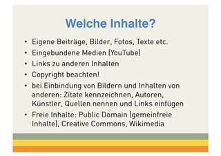 Welche Inhalte?!
• 
• 
• 
• 
• 

Eigene Beiträge, Bilder, Fotos, Texte etc.
Eingebundene Medien (YouTube)
Links zu anderen Inhalten
Copyright beachten!
bei Einbindung von Bildern und Inhalten von
anderen: Zitate kennzeichnen, Autoren,
Künstler, Quellen nennen und Links einfügen
•  Freie Inhalte: Public Domain (gemeinfreie
Inhalte), Creative Commons, Wikimedia

 