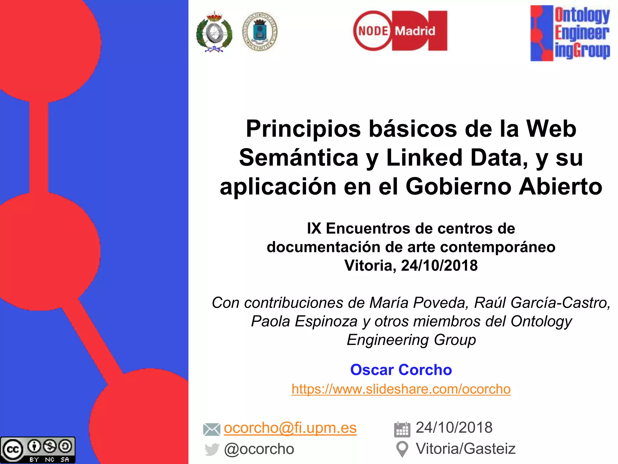 Principios básicos de la Web
Semántica y Linked Data, y su
aplicación en el Gobierno Abierto
IX Encuentros de centros de
documentación de arte contemporáneo
Vitoria, 24/10/2018
Con contribuciones de María Poveda, Raúl García-Castro,
Paola Espinoza y otros miembros del Ontology
Engineering Group
Oscar Corcho
https://www.slideshare.com/ocorcho
ocorcho@fi.upm.es
@ocorcho
24/10/2018
Vitoria/Gasteiz
 