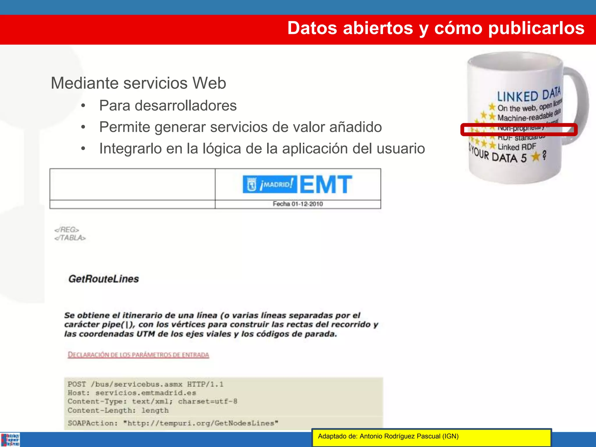 Datos abiertos y cómo publicarlos
Mediante servicios Web
• Para desarrolladores
• Permite generar servicios de valor añadido
• Integrarlo en la lógica de la aplicación del usuario
Adaptado de: Antonio Rodríguez Pascual (IGN)
 