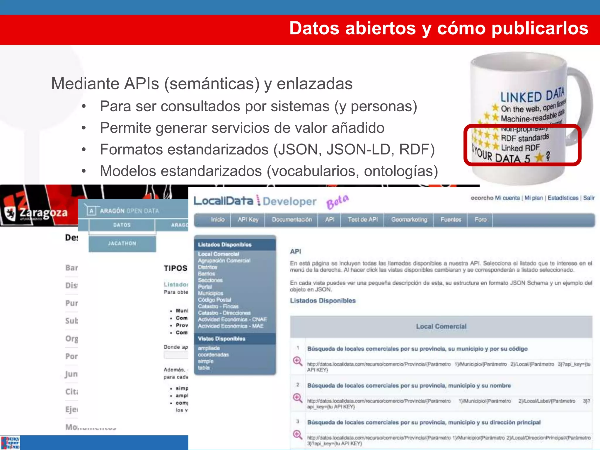 Datos abiertos y cómo publicarlos
Mediante APIs (semánticas) y enlazadas
• Para ser consultados por sistemas (y personas)
• Permite generar servicios de valor añadido
• Formatos estandarizados (JSON, JSON-LD, RDF)
• Modelos estandarizados (vocabularios, ontologías)
 