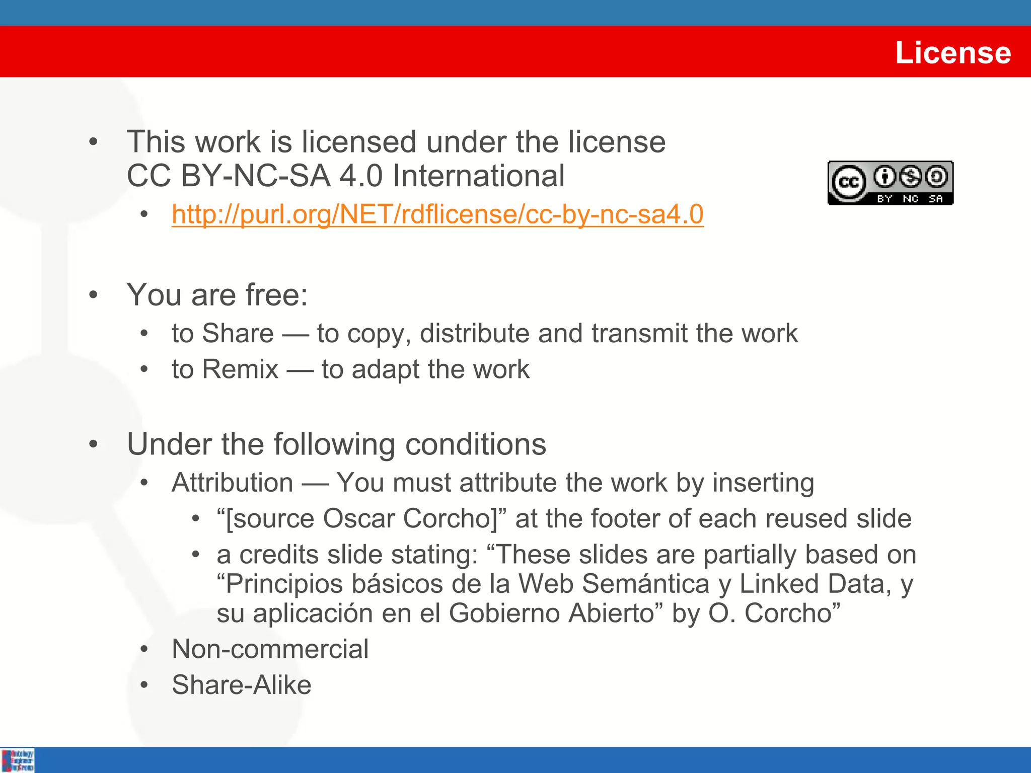 License
• This work is licensed under the license
CC BY-NC-SA 4.0 International
• http://purl.org/NET/rdflicense/cc-by-nc-sa4.0
• You are free:
• to Share — to copy, distribute and transmit the work
• to Remix — to adapt the work
• Under the following conditions
• Attribution — You must attribute the work by inserting
• “[source Oscar Corcho]” at the footer of each reused slide
• a credits slide stating: “These slides are partially based on
“Principios básicos de la Web Semántica y Linked Data, y
su aplicación en el Gobierno Abierto” by O. Corcho”
• Non-commercial
• Share-Alike
 