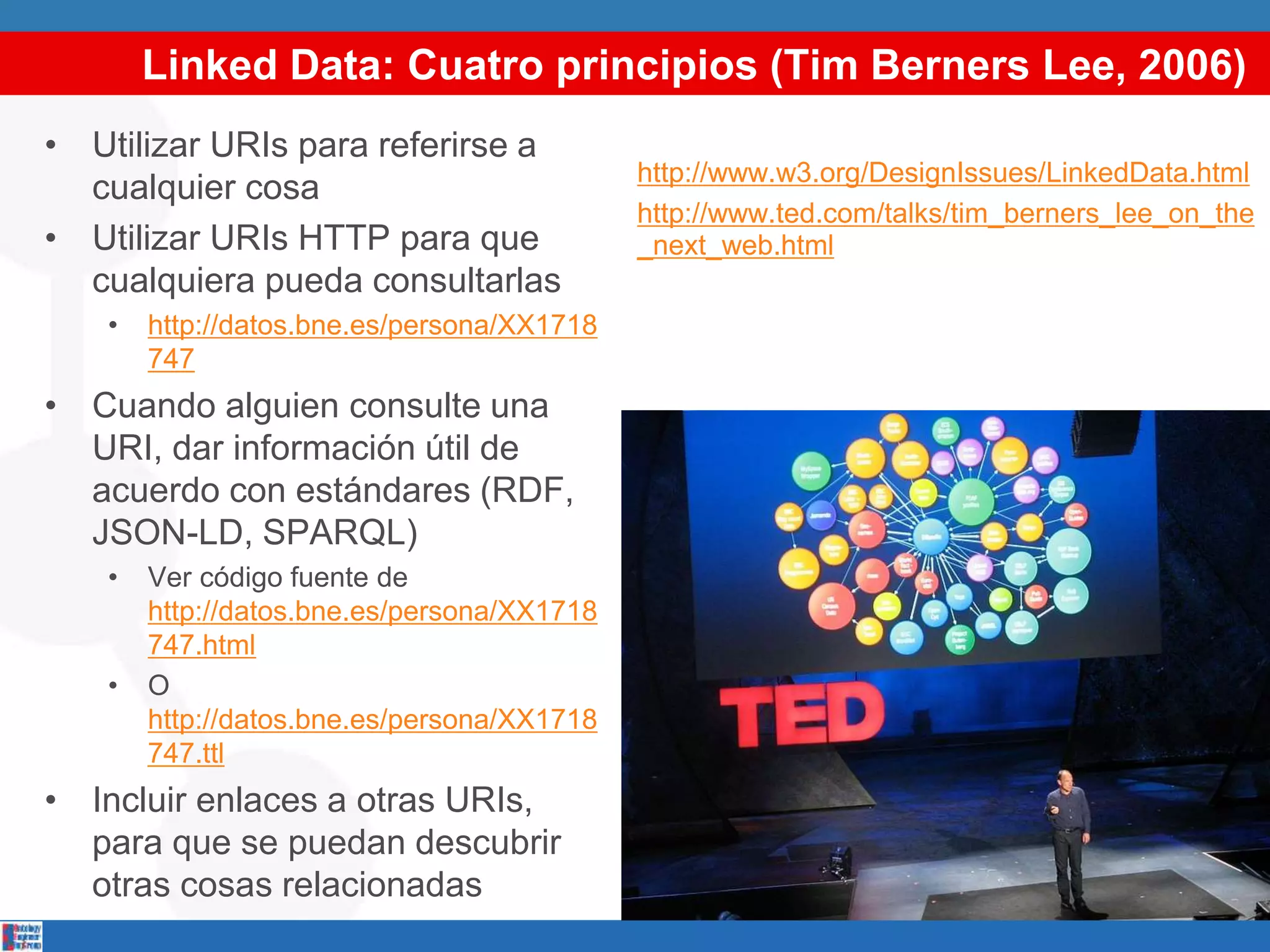 Linked Data: Cuatro principios (Tim Berners Lee, 2006)
• Utilizar URIs para referirse a
cualquier cosa
• Utilizar URIs HTTP para que
cualquiera pueda consultarlas
• http://datos.bne.es/persona/XX1718
747
• Cuando alguien consulte una
URI, dar información útil de
acuerdo con estándares (RDF,
JSON-LD, SPARQL)
• Ver código fuente de
http://datos.bne.es/persona/XX1718
747.html
• O
http://datos.bne.es/persona/XX1718
747.ttl
• Incluir enlaces a otras URIs,
para que se puedan descubrir
otras cosas relacionadas
http://www.w3.org/DesignIssues/LinkedData.html
http://www.ted.com/talks/tim_berners_lee_on_the
_next_web.html
 