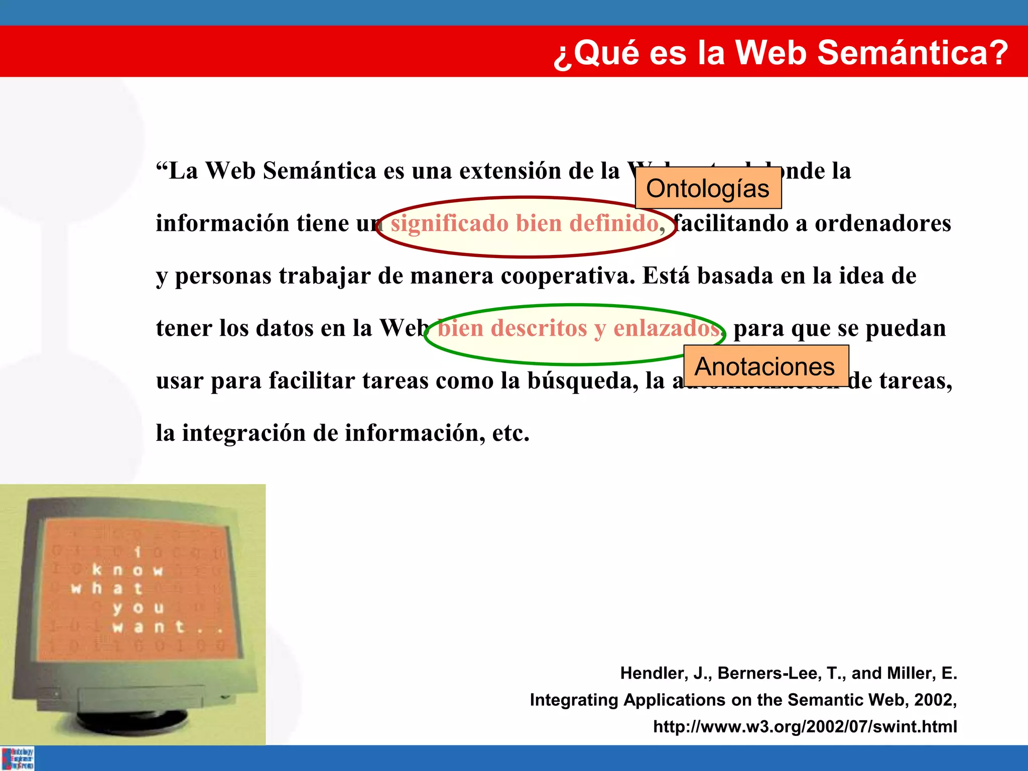 “La Web Semántica es una extensión de la Web actual donde la
información tiene un significado bien definido, facilitando a ordenadores
y personas trabajar de manera cooperativa. Está basada en la idea de
tener los datos en la Web bien descritos y enlazados, para que se puedan
usar para facilitar tareas como la búsqueda, la automatización de tareas,
la integración de información, etc.
Hendler, J., Berners-Lee, T., and Miller, E.
Integrating Applications on the Semantic Web, 2002,
http://www.w3.org/2002/07/swint.html
¿Qué es la Web Semántica?
Ontologías
Anotaciones
 