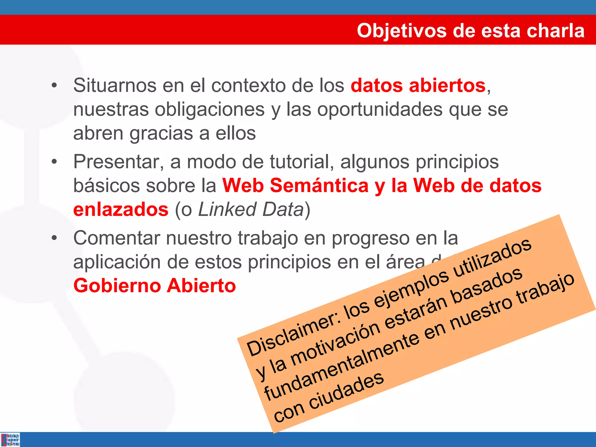 Objetivos de esta charla
• Situarnos en el contexto de los datos abiertos,
nuestras obligaciones y las oportunidades que se
abren gracias a ellos
• Presentar, a modo de tutorial, algunos principios
básicos sobre la Web Semántica y la Web de datos
enlazados (o Linked Data)
• Comentar nuestro trabajo en progreso en la
aplicación de estos principios en el área del
Gobierno Abierto
 