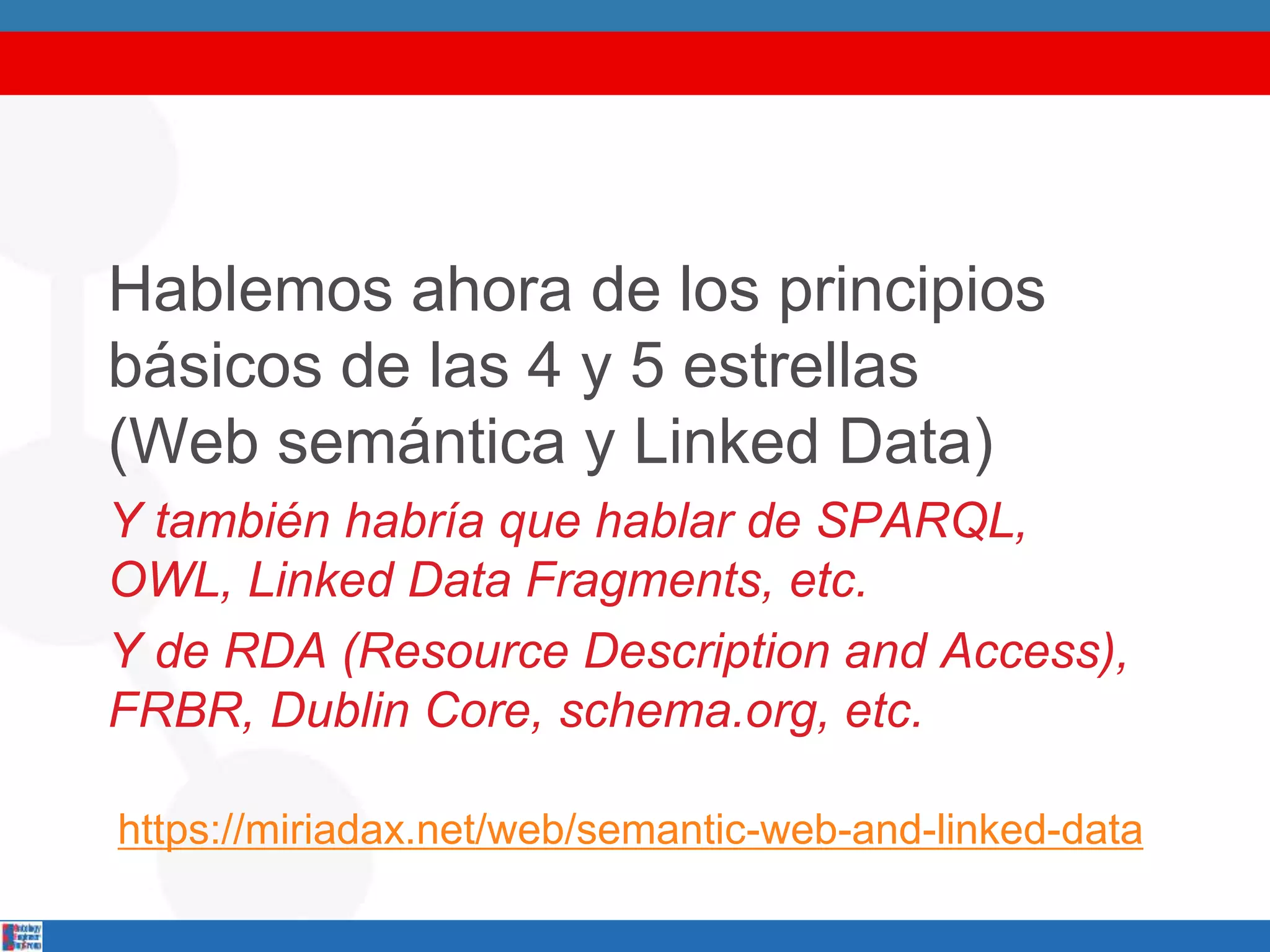 Hablemos ahora de los principios
básicos de las 4 y 5 estrellas
(Web semántica y Linked Data)
Y también habría que hablar de SPARQL,
OWL, Linked Data Fragments, etc.
Y de RDA (Resource Description and Access),
FRBR, Dublin Core, schema.org, etc.
https://miriadax.net/web/semantic-web-and-linked-data
 