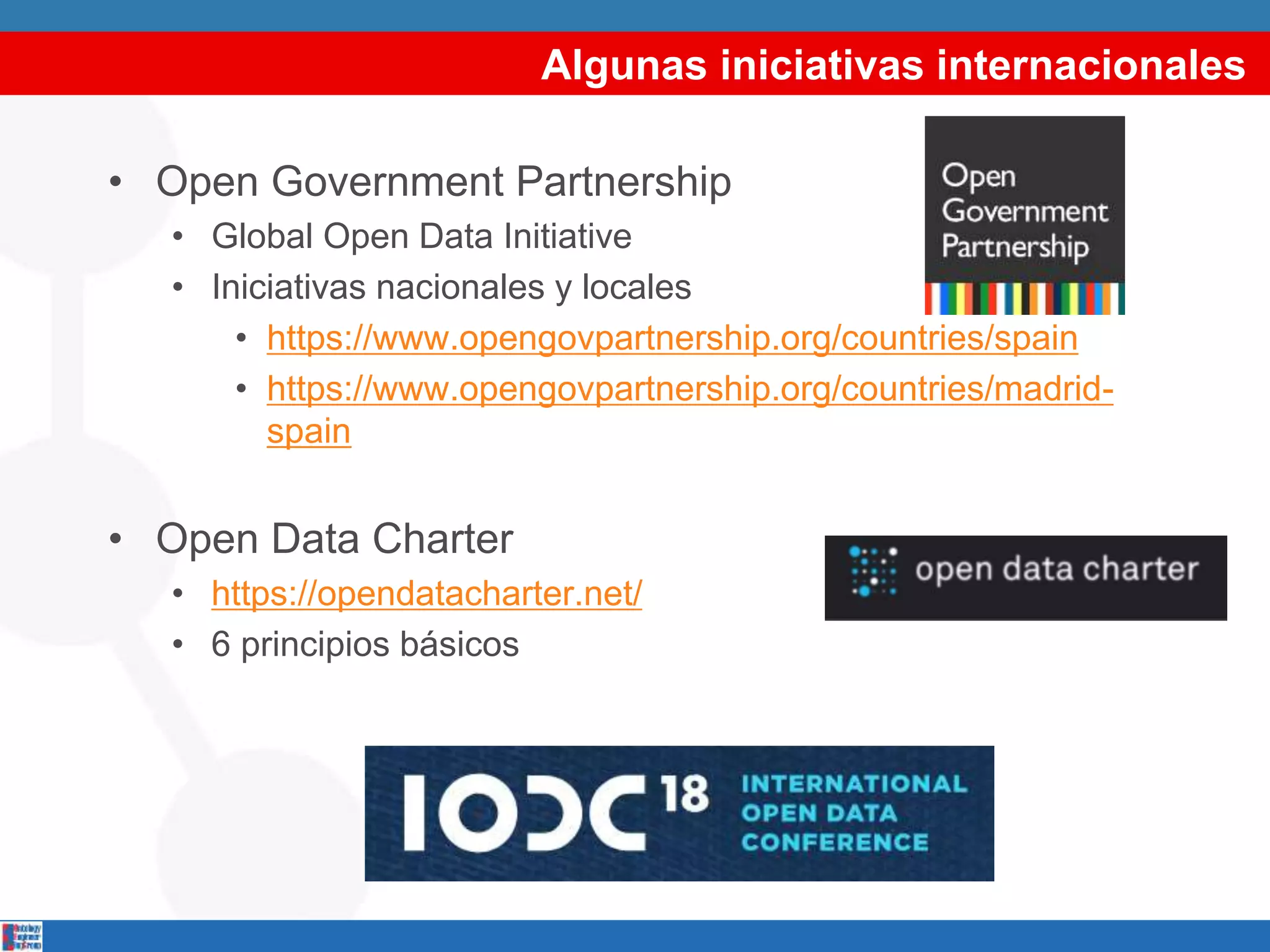 Algunas iniciativas internacionales
• Open Government Partnership
• Global Open Data Initiative
• Iniciativas nacionales y locales
• https://www.opengovpartnership.org/countries/spain
• https://www.opengovpartnership.org/countries/madrid-
spain
• Open Data Charter
• https://opendatacharter.net/
• 6 principios básicos
 