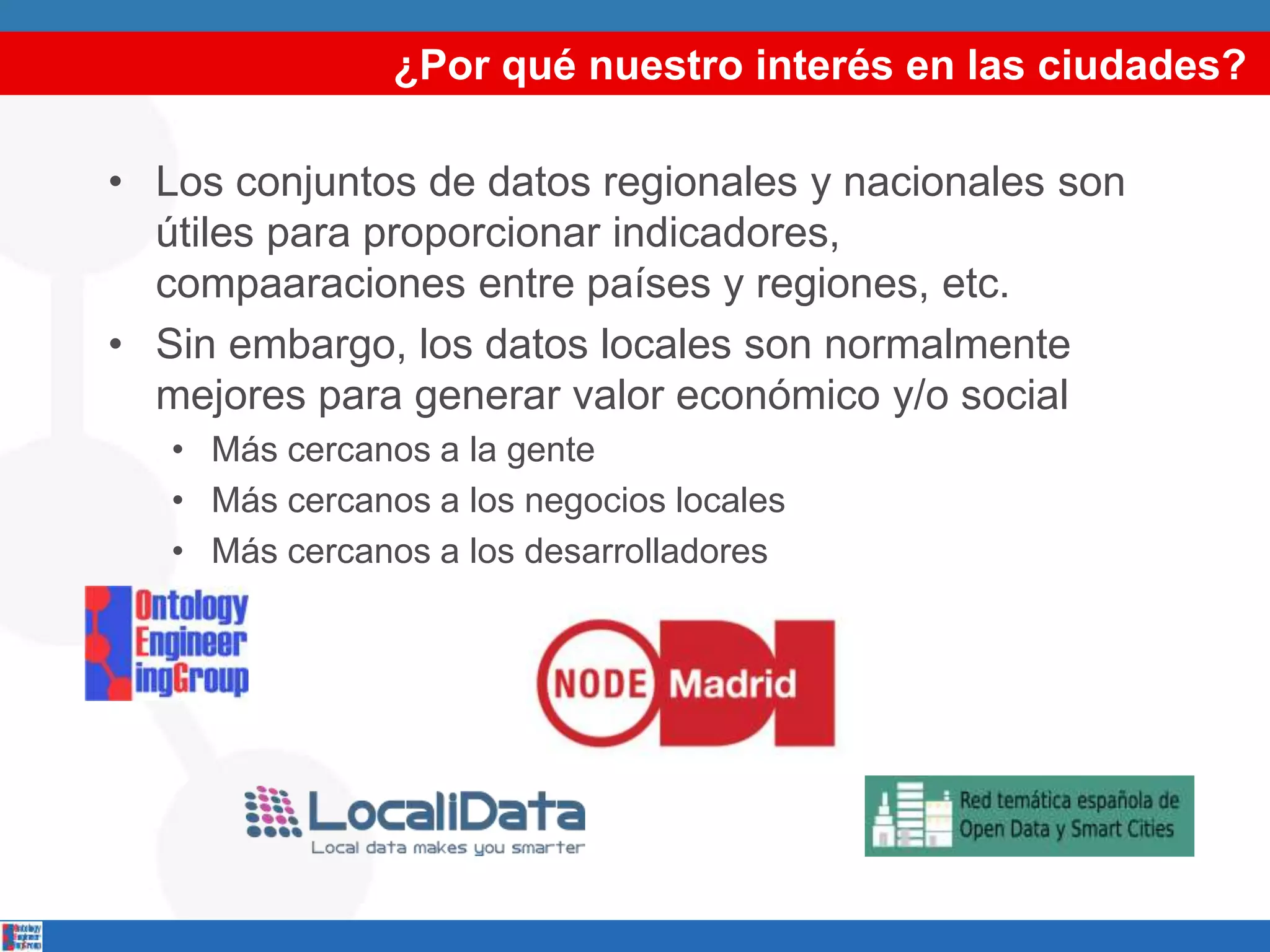 ¿Por qué nuestro interés en las ciudades?
• Los conjuntos de datos regionales y nacionales son
útiles para proporcionar indicadores,
compaaraciones entre países y regiones, etc.
• Sin embargo, los datos locales son normalmente
mejores para generar valor económico y/o social
• Más cercanos a la gente
• Más cercanos a los negocios locales
• Más cercanos a los desarrolladores
 