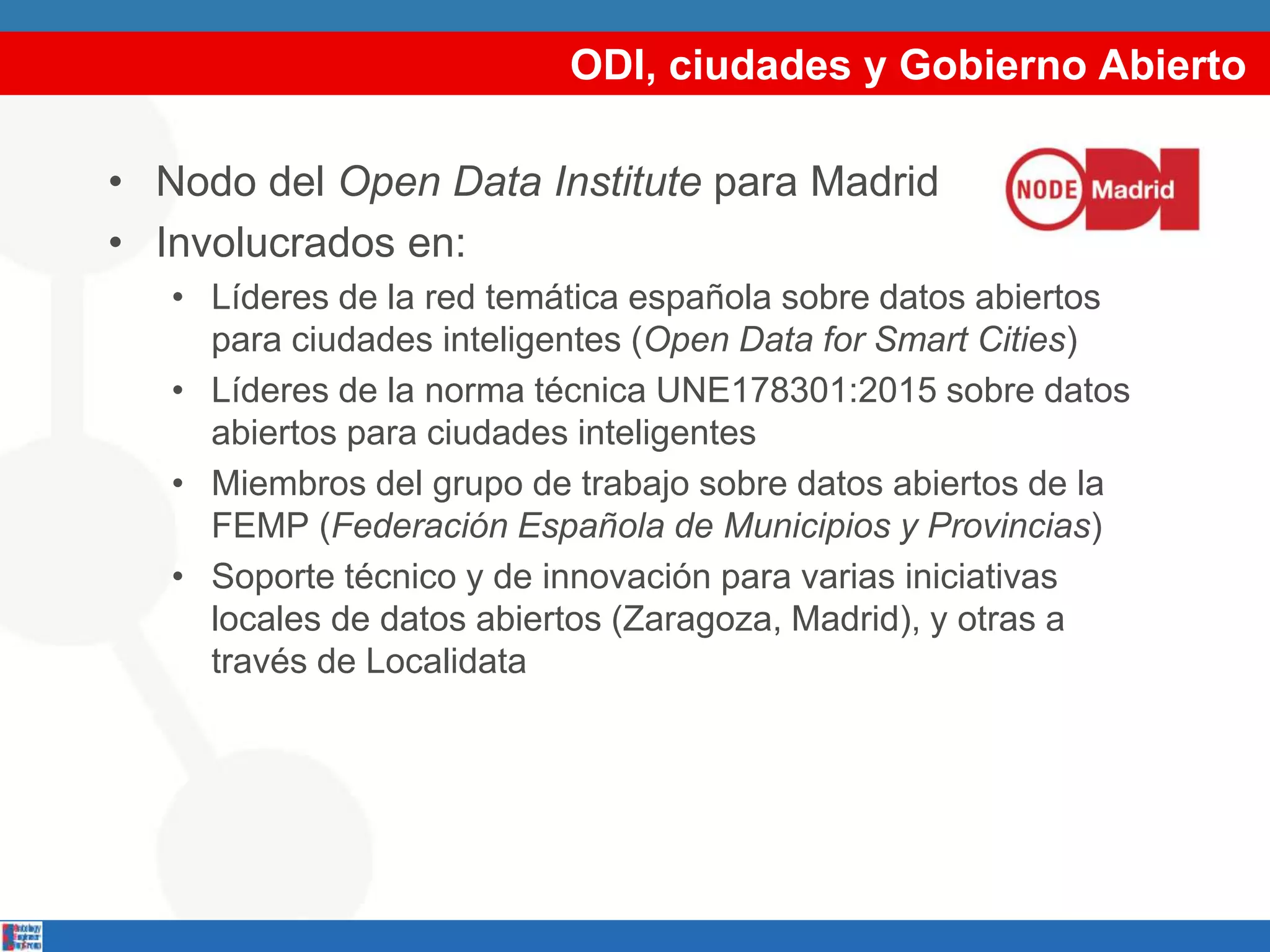 ODI, ciudades y Gobierno Abierto
• Nodo del Open Data Institute para Madrid
• Involucrados en:
• Líderes de la red temática española sobre datos abiertos
para ciudades inteligentes (Open Data for Smart Cities)
• Líderes de la norma técnica UNE178301:2015 sobre datos
abiertos para ciudades inteligentes
• Miembros del grupo de trabajo sobre datos abiertos de la
FEMP (Federación Española de Municipios y Provincias)
• Soporte técnico y de innovación para varias iniciativas
locales de datos abiertos (Zaragoza, Madrid), y otras a
través de Localidata
 
