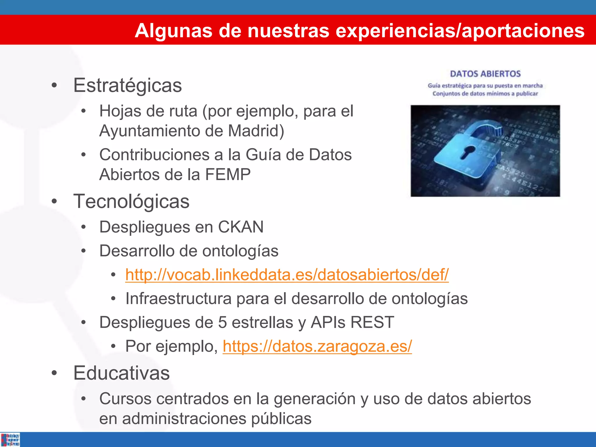 Algunas de nuestras experiencias/aportaciones
• Estratégicas
• Hojas de ruta (por ejemplo, para el
Ayuntamiento de Madrid)
• Contribuciones a la Guía de Datos
Abiertos de la FEMP
• Tecnológicas
• Despliegues en CKAN
• Desarrollo de ontologías
• http://vocab.linkeddata.es/datosabiertos/def/
• Infraestructura para el desarrollo de ontologías
• Despliegues de 5 estrellas y APIs REST
• Por ejemplo, https://datos.zaragoza.es/
• Educativas
• Cursos centrados en la generación y uso de datos abiertos
en administraciones públicas
 