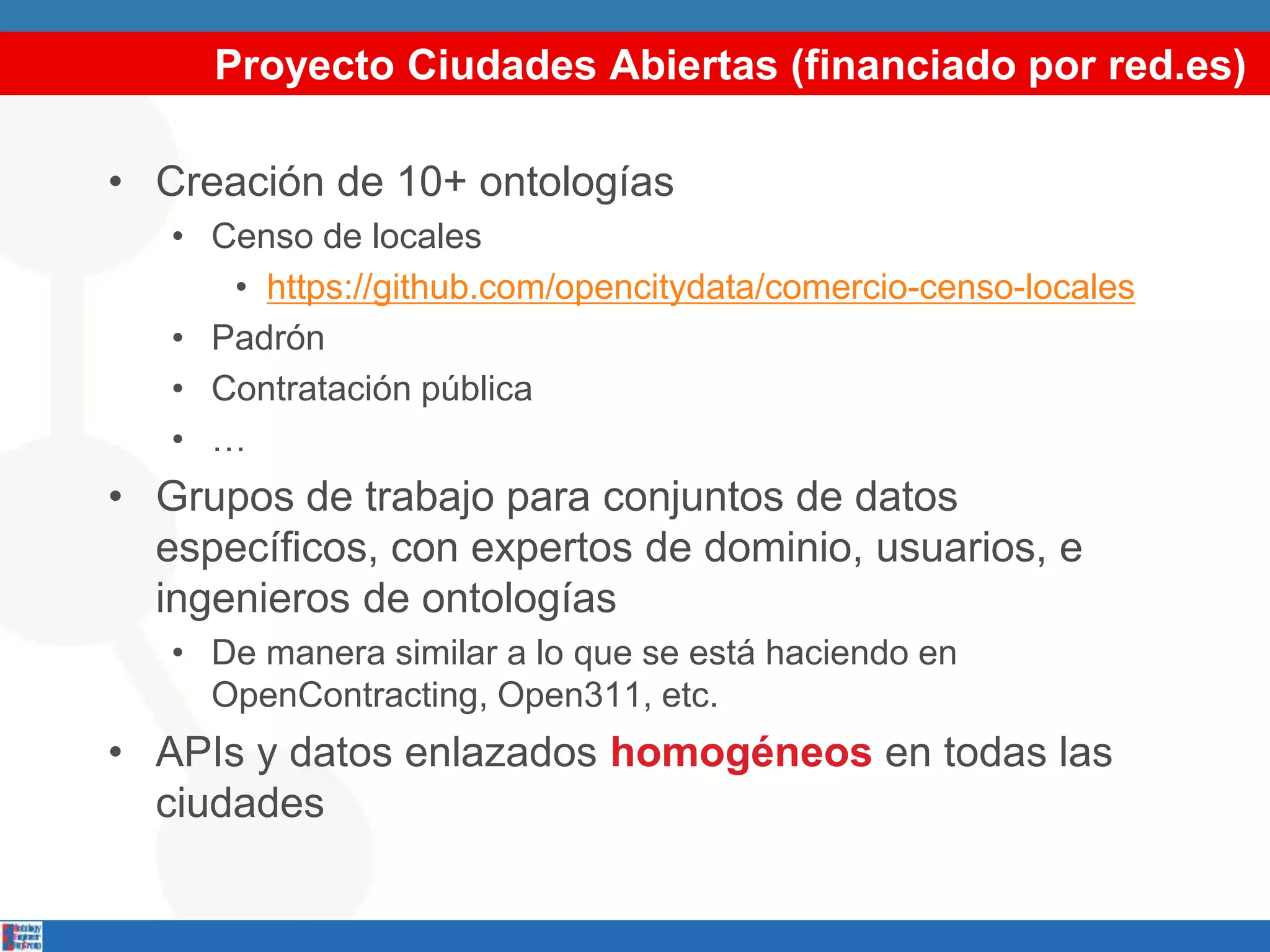 Proyecto Ciudades Abiertas (financiado por red.es)
• Creación de 10+ ontologías
• Censo de locales
• https://github.com/opencitydata/comercio-censo-locales
• Padrón
• Contratación pública
• …
• Grupos de trabajo para conjuntos de datos
específicos, con expertos de dominio, usuarios, e
ingenieros de ontologías
• De manera similar a lo que se está haciendo en
OpenContracting, Open311, etc.
• APIs y datos enlazados homogéneos en todas las
ciudades
 