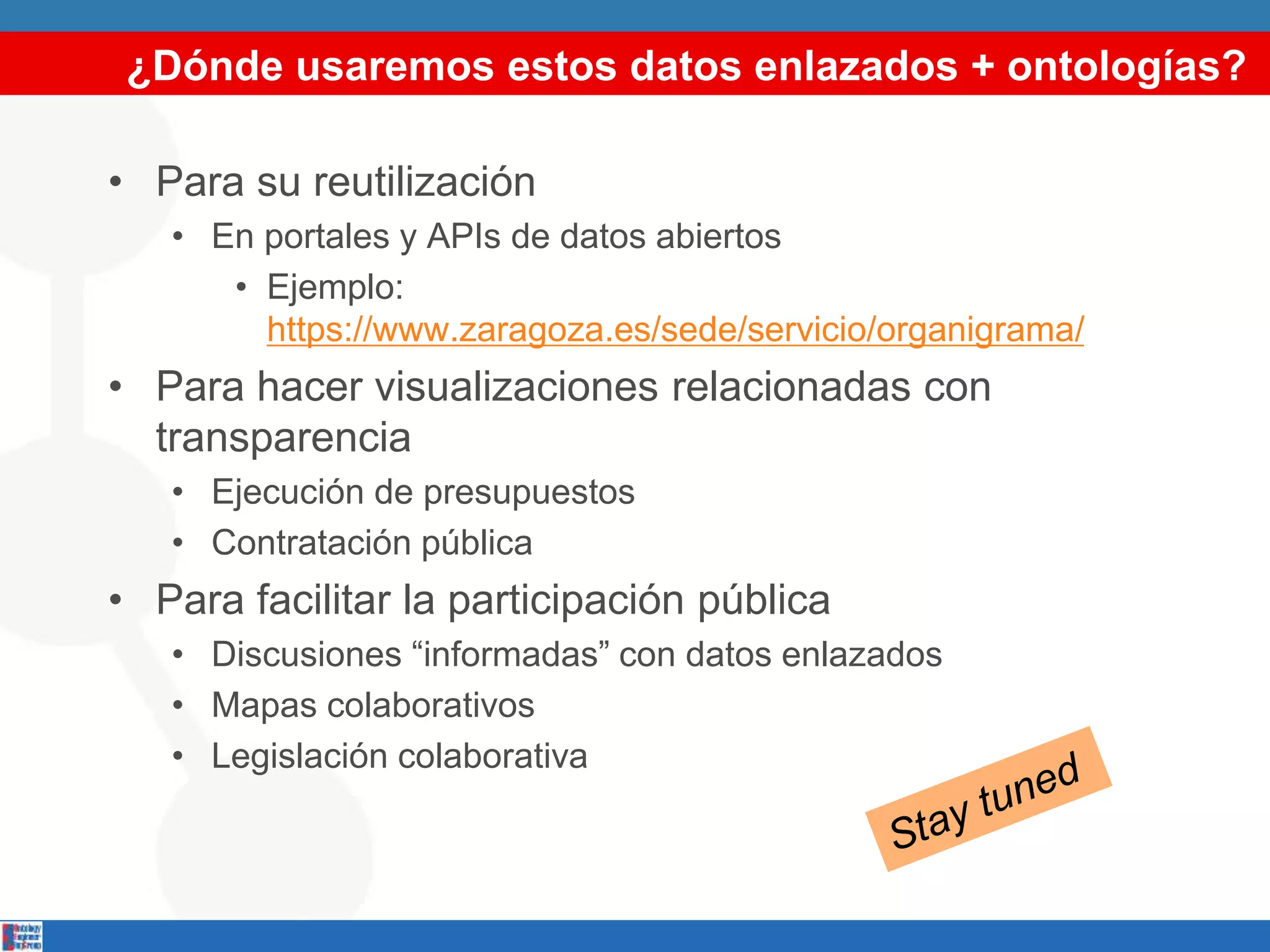 ¿Dónde usaremos estos datos enlazados + ontologías?
• Para su reutilización
• En portales y APIs de datos abiertos
• Ejemplo:
https://www.zaragoza.es/sede/servicio/organigrama/
• Para hacer visualizaciones relacionadas con
transparencia
• Ejecución de presupuestos
• Contratación pública
• Para facilitar la participación pública
• Discusiones “informadas” con datos enlazados
• Mapas colaborativos
• Legislación colaborativa
 