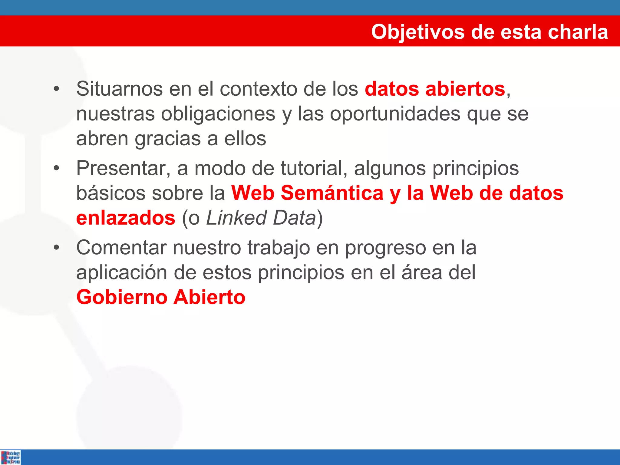 Objetivos de esta charla
• Situarnos en el contexto de los datos abiertos,
nuestras obligaciones y las oportunidades que se
abren gracias a ellos
• Presentar, a modo de tutorial, algunos principios
básicos sobre la Web Semántica y la Web de datos
enlazados (o Linked Data)
• Comentar nuestro trabajo en progreso en la
aplicación de estos principios en el área del
Gobierno Abierto
 