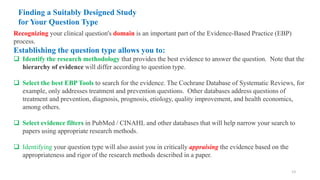 Finding a Suitably Designed Study
for Your Question Type
Recognizing your clinical question's domain is an important part of the Evidence-Based Practice (EBP)
process.
Establishing the question type allows you to:
 Identify the research methodology that provides the best evidence to answer the question. Note that the
hierarchy of evidence will differ according to question type.
 Select the best EBP Tools to search for the evidence. The Cochrane Database of Systematic Reviews, for
example, only addresses treatment and prevention questions. Other databases address questions of
treatment and prevention, diagnosis, prognosis, etiology, quality improvement, and health economics,
among others.
 Select evidence filters in PubMed / CINAHL and other databases that will help narrow your search to
papers using appropriate research methods.
 Identifying your question type will also assist you in critically appraising the evidence based on the
appropriateness and rigor of the research methods described in a paper.
13
 