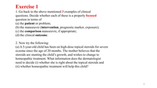 Exercise 1
1. Go back to the above mentioned 3 examples of clinical
questions. Decide whether each of these is a properly focused
question in terms of
(a) the patient or problem;
(b) the manoeuvre (intervention, prognostic marker, exposure);
(c) the comparison manoeuvre, if appropriate;
(d) the clinical outcome.
2. Now try the following:
(a) A 5-year-old child has been on high-dose topical steroids for severe
eczema since the age of 20 months. The mother believes that the
steroids are stunting the child’s growth, and wishes to change to
homeopathic treatment. What information does the dermatologist
need to decide (i) whether she is right about the topical steroids and
(ii) whether homeopathic treatment will help this child?
22
 