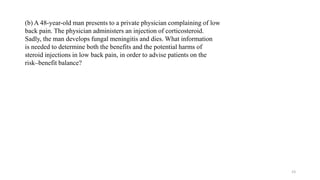 (b) A 48-year-old man presents to a private physician complaining of low
back pain. The physician administers an injection of corticosteroid.
Sadly, the man develops fungal meningitis and dies. What information
is needed to determine both the benefits and the potential harms of
steroid injections in low back pain, in order to advise patients on the
risk–benefit balance?
23
 