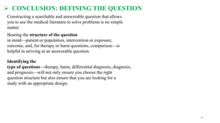  CONCLUSION: DEFINING THE QUESTION
Constructing a searchable and answerable question that allows
you to use the medical literature to solve problems is no simple
matter.
Bearing the structure of the question
in mind—patient or population, intervention or exposure,
outcome, and, for therapy or harm questions, comparison—is
helpful in arriving at an answerable question.
Identifying the
type of questions—therapy, harm, differential diagnosis, diagnosis,
and prognosis—will not only ensure you choose the right
question structure but also ensure that you are looking for a
study with an appropriate design.
24
 