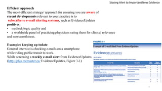 Efficient approach
The most efficient strategy/ approach for ensuring you are aware of
recent developments relevant to your practice is to
subscribe to e-mail alerting systems, such as EvidenceUpdates
positives:
• methodologic quality and
• a worldwide panel of practicing physicians rating them for clinical relevance
and newsworthiness.
Example: keeping up todate
General internist is checking e-mails on a smartphone
while riding public transit to work.
While screening a weekly e-mail alert from EvidenceUpdates
(http://plus.mcmaster.ca/ EvidenceUpdates, Figure 3-1)
4
 
