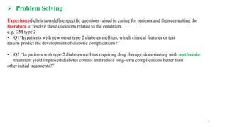  Problem Solving
Experienced clinicians define specific questions raised in caring for patients and then consulting the
literature to resolve these questions related to the condition.
e.g, DM type 2
• Q1“In patients with new onset type 2 diabetes mellitus, which clinical features or test
results predict the development of diabetic complications?”
• Q2 “In patients with type 2 diabetes mellitus requiring drug therapy, does starting with metformin
treatment yield improved diabetes control and reduce long-term complications better than
other initial treatments?”
6
 