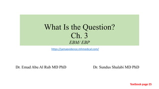 What Is the Question?
Ch. 3
EBM/ EBP
Dr. Emad Abu Al Rub MD PhD Dr. Sundus Shalabi MD PhD
Textbook page 25
https://jamaevidence.mhmedical.com/
1
 