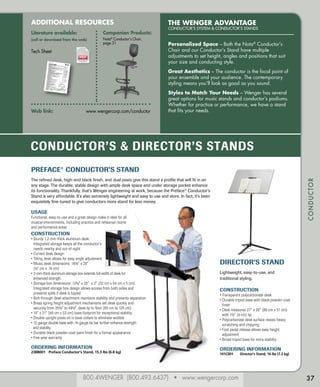 800.4WENGER (800.493.6437) • www.wengercorp.com
CONDUCTOR
The Wenger Advantage
CONDUCTOR’S SYSTEM & CONDUCTOR’S STANDS
Personalized Space – Both the Nota®
Conductor’s
Chair and our Conductor’s Stand have multiple
adjustments to set height, angles and positions that suit
your size and conducting style.
Great Aesthetics – The conductor is the focal point of
your ensemble and your audience. The contemporary
styling means you’ll look as good as you sound.
Styles to Match Your Needs – Wenger has several
great options for music stands and conductor’s podiums.
Whether for practice or performance, we have a stand
that fits your needs.
ADDITIONAL RESOURCES
Literature available:
(call or download from the web)
Tech Sheet
Companion Products:
Nota®
Conductor’s Chair,
page 31
Web link: 	 www.wengercorp.com/conductor
37
CONDUCTOR’S & DIRECTOR’S STANDS
Preface®
Conductor’s Stand
The refined desk, high-end black finish, and dual posts give this stand a profile that will fit in on
any stage. The durable, stable design with ample desk space and under storage pocket enhance
its functionality. Thankfully, that’s Wenger engineering at work, because the Preface®
Conductor’s
Stand is very affordable. It’s also extremely lightweight and easy to use and store. In fact, it’s been
exquisitely fine-tuned to give conductors more stand for less money.
USAGE
Functional, easy-to-use and a great design make it ideal for all
musical environments, including practice and rehearsal rooms
and performance areas
CONSTRUCTION
• Sturdy 1.2-mm-thick aluminum desk.
	 Integrated storage keeps all the conductor’s
	 needs nearby and out-of-sight
• Curved desk design
• Tilting desk allows for easy angle adjustment
• Music desk dimensions: 18½ x 29
	 (47 cm x 	74 cm)
• 2-mm-thick aluminum storage box extends full width of desk for
enhanced strength
• Storage box dimensions: 12½ x 25 x 2 (32 cm x 64 cm x 5 cm).
	Integrated storage box design allows access from both sides and
prevents spills if desk is tipped
• Bolt-through desk attachment maintains stability and prevents separation
• Brass spring height adjustment mechanisms set desk quickly and
securely from 25½ to 49½, desk lip to floor (65 cm to 125 cm)
• 19 x 21 (48 cm x 53 cm) base footprint for exceptional stability
• Double upright posts sit in base collars to eliminate wobble
• 12-gauge double base with 14-gauge tie bar further enhance strength
and stability
• Durable black powder-coat paint finish for a formal appearance
• Five-year warranty
 
Ordering Information
238B001 	 Preface Conductor’s Stand, 15.3 lbs (6.8 kg)
Director’s Stand
Lightweight, easy-to-use, and
traditional styling.
CONSTRUCTION
• Transparent polycarbonate desk
• Durable tripod base with black powder-coat
finish
• Desk measures 27 x 20 (69 cm x 51 cm)
with 1½ (4 cm) lip
• Polycarbonate desk surface resists heavy
scratching and chipping
• Foot pedal release allows easy height
adjustment
• Broad tripod base for extra stability
Ordering Information
141C001	 Director’s Stand, 16 lbs (7.3 kg)
 