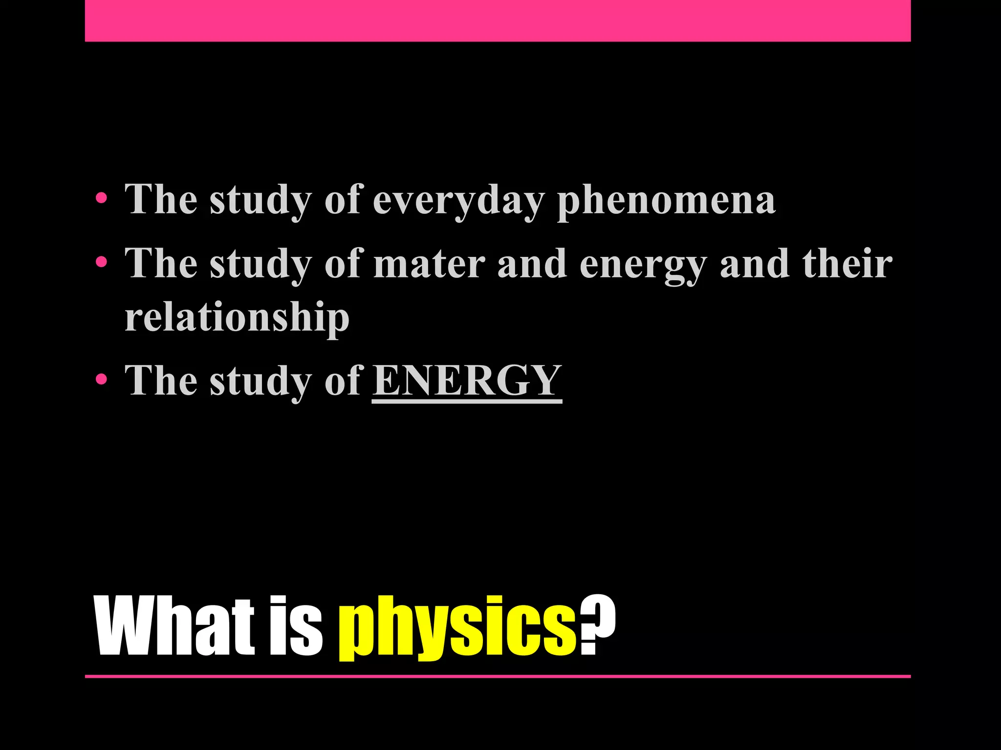 • The study of everyday phenomena
• The study of mater and energy and their
relationship
• The study of ENERGY
What is physics?