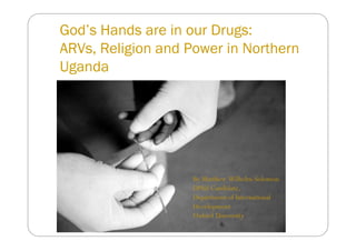God’s Hands are in our Drugs:
ARVs, Religion and Power in Northern
Uganda




                    By Matthew Wilhelm-Solomon
                    DPhil Candidate,
                    Department of International
                    Development
                    Oxford University
 