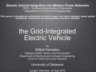 Electric Vehicle Integration into Modern Power Networks
                      DTU - Technical University of Denmark
                       Department of Electrical Engineering
This course is intended for professionals of electric power and control systems, power system
                consultants, researchers and post-graduate and ph.d.-students.




                  the Grid-Integrated
                    Electric Vehicle
                                             by
                                  Willett Kempton
                      College of Earth, Ocean, and Environment
                   Department of Electrical and Computer Engineering
                           Center for Carbon-free Power Integration

                              University of Delaware
                            Lyngby, Denmark, 22 Sep 2010
 