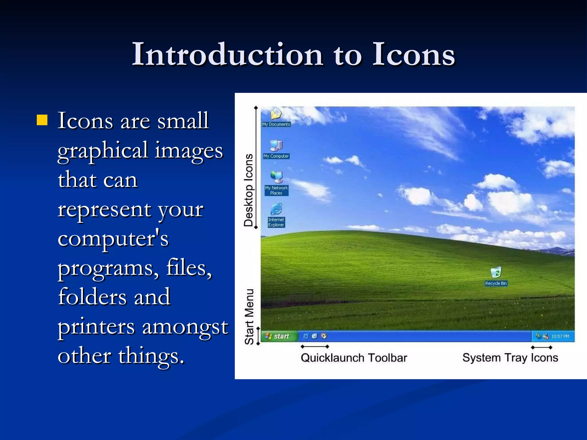 Introduction to Icons Icons are small graphical images that can represent your computer's programs, files, folders and printers amongst other things. 