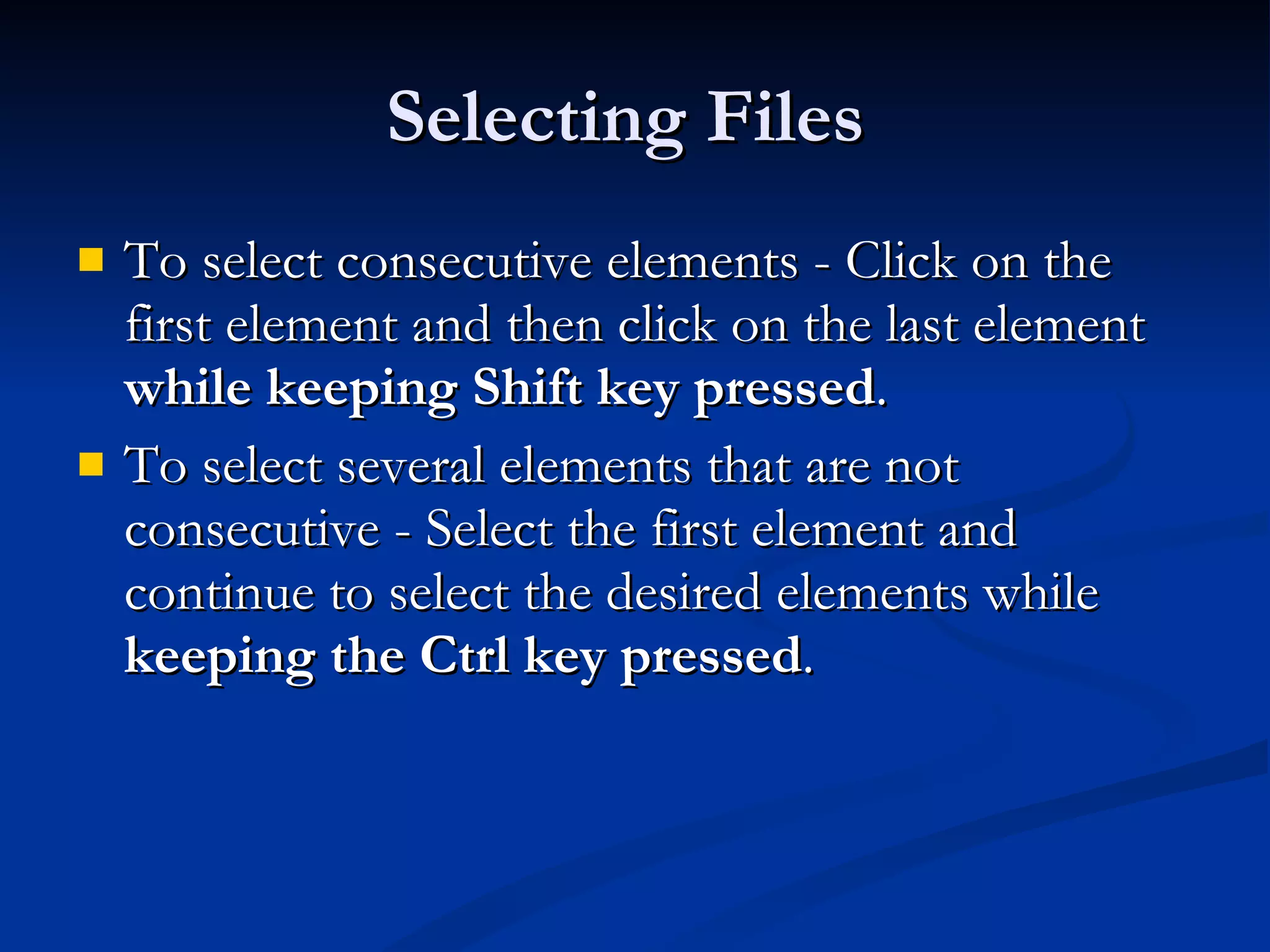 Selecting Files  To select consecutive elements - Click on the first element and then click on the last element  while keeping Shift key pressed . To select several elements that are not consecutive - Select the first element and continue to select the desired elements while  keeping the Ctrl key pressed . 