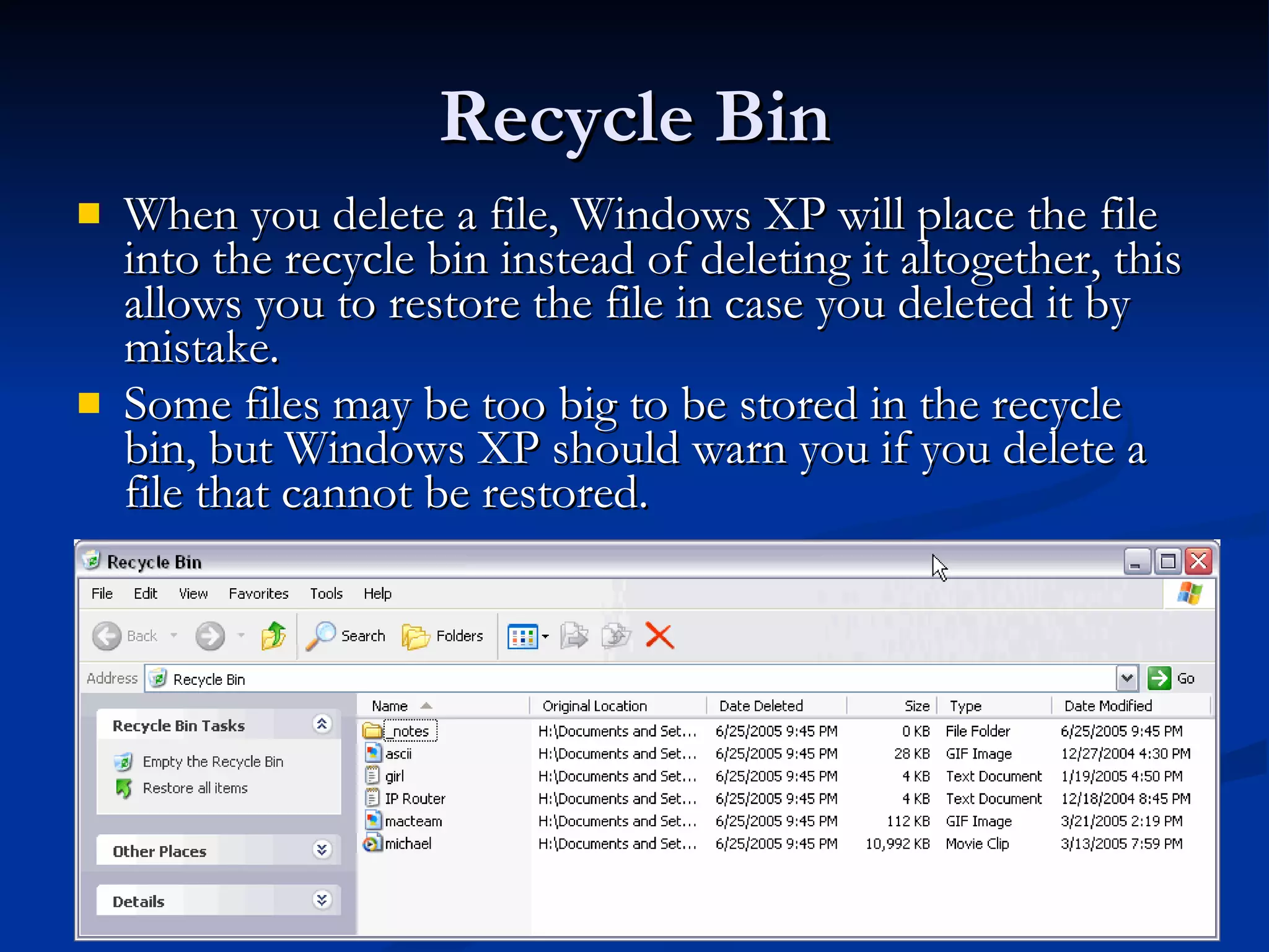 Recycle Bin When you delete a file, Windows XP will place the file into the recycle bin instead of deleting it altogether, this allows you to restore the file in case you deleted it by mistake.  Some files may be too big to be stored in the recycle bin, but Windows XP should warn you if you delete a file that cannot be restored.  