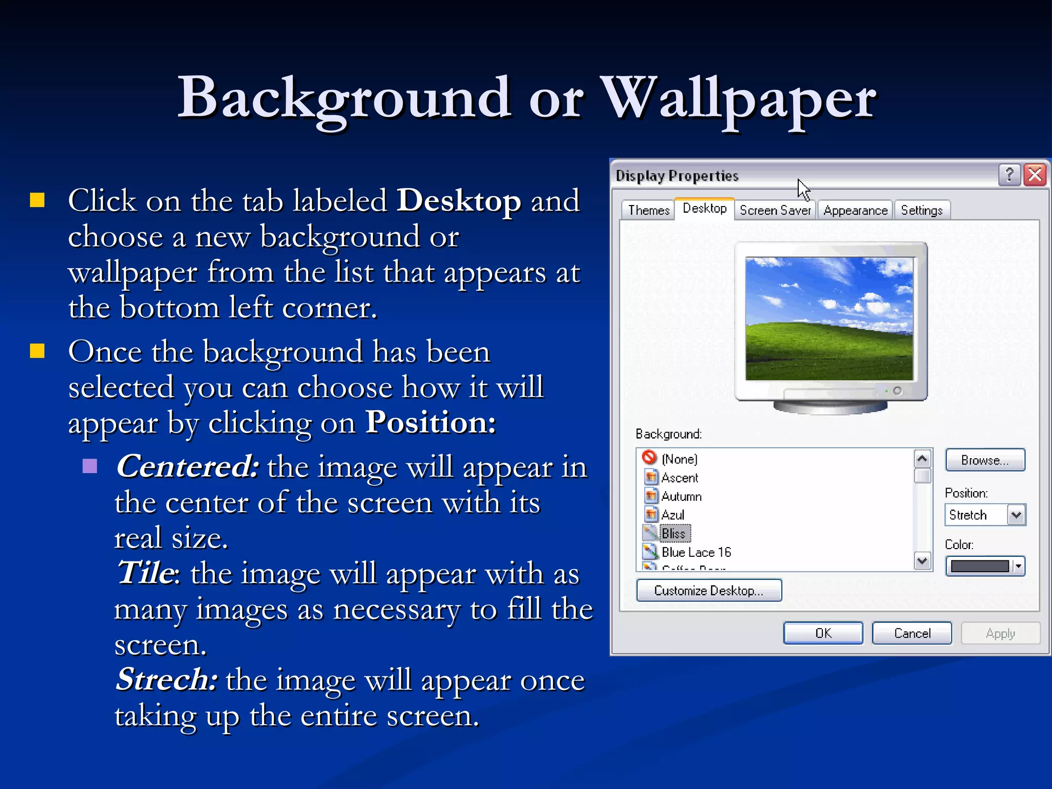 Background or Wallpaper Click on the tab labeled  Desktop  and choose a new background or wallpaper from the list that appears at the bottom left corner. Once the background has been selected you can choose how it will appear by clicking on  Position: Centered:  the image will appear in the center of the screen with its real size. Tile : the image will appear with as many images as necessary to fill the screen. Strech:  the image will appear once taking up the entire screen. 
