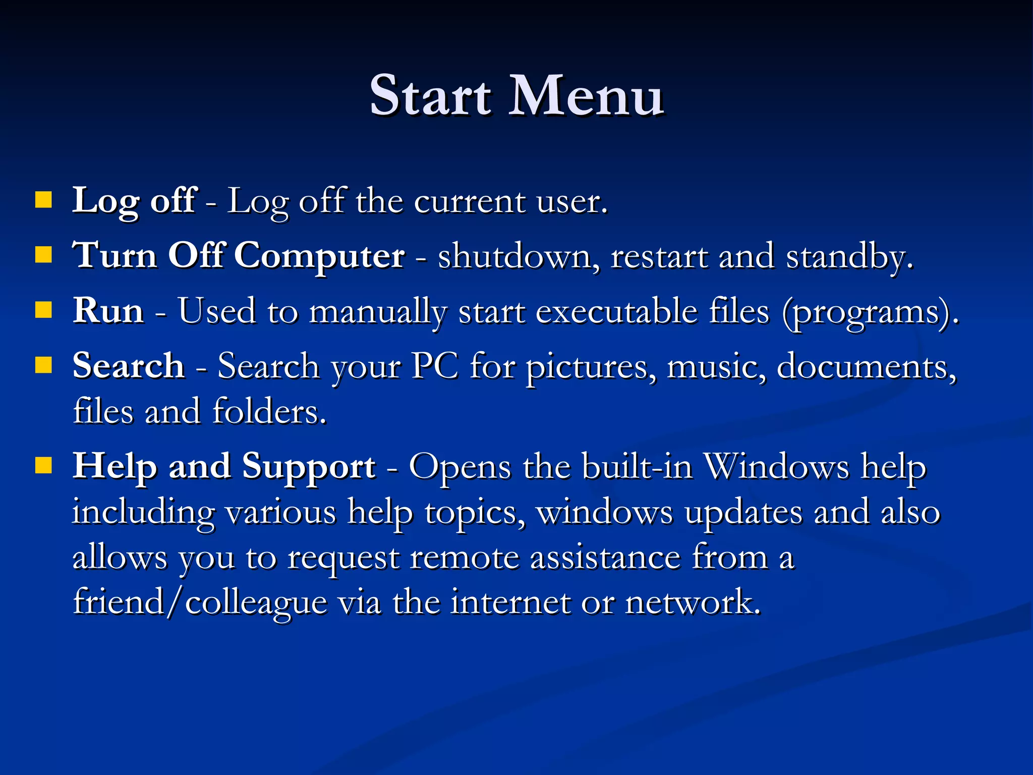 Start Menu Log off  - Log off the current user. Turn Off Computer  - shutdown, restart and standby. Run  - Used to manually start executable files (programs). Search  - Search your PC for pictures, music, documents, files and folders. Help and Support  - Opens the built-in Windows help including various help topics, windows updates and also allows you to request remote assistance from a friend/colleague via the internet or network.  
