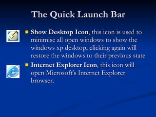 The Quick Launch Bar Show Desktop Icon , this icon is used to minimise all open windows to show the windows xp desktop, clicking again will restore the windows to their previous state  Internet Explorer Icon , this icon will open Microsoft's Internet Explorer browser.  