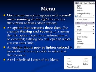 Menu On a menu  an option appears with a  small arrow pointing to the right  means that that option contains other options.  An  option that contains three dots,  (for example  Sharing and Security... ) it means that the option needs more information to be executed; a dialog box will open in which you can enter info. An  option that is grey or lighter colored  it means that it is not possible to select it at that moment. Alt+Underlined Letter of the Menu  