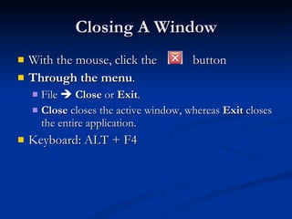 Closing A Window With the mouse, click the  button Through the menu .  File     Close  or  Exit .  Close  closes the active window, whereas  Exit  closes the entire application.  Keyboard: ALT + F4 