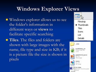 Windows Explorer Views Windows explorer allows us to see the folder's information in different ways or  views  to facilitate specific searching  Tiles . The files and folders are shown with large images with the name, file type and size in KB; if it is a picture file the size is shown in pixels  